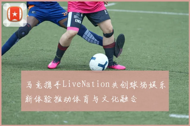 马竞携手LiveNation共创球场娱乐新体验推动体育与文化融合