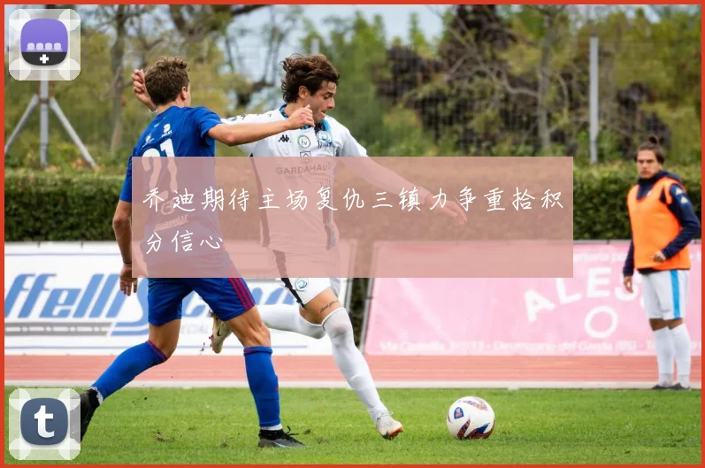 乔迪期待主场复仇三镇力争重拾积分信心