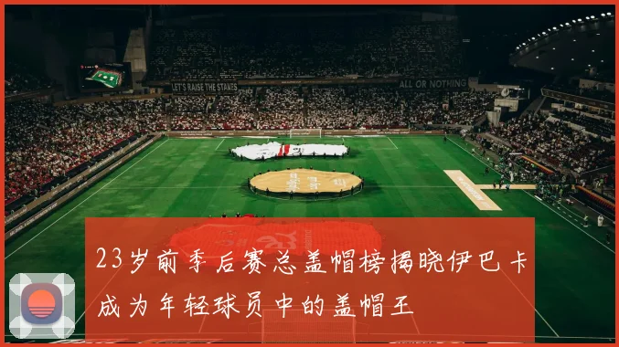 23岁前季后赛总盖帽榜揭晓伊巴卡成为年轻球员中的盖帽王
