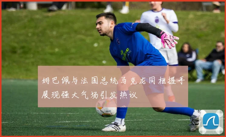 姆巴佩与法国总统马克龙同框握手展现强大气场引发热议