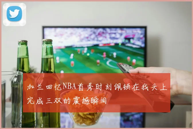 加兰回忆NBA首秀时刻佩顿在我头上完成三双的震撼瞬间