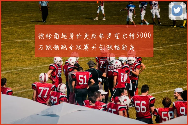 德转葡超身价更新弗罗霍尔特5000万欧领跑全联赛并创涨幅新高