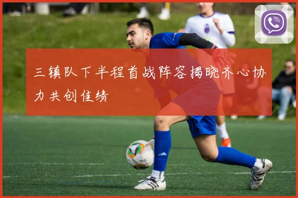 三镇队下半程首战阵容揭晓齐心协力共创佳绩