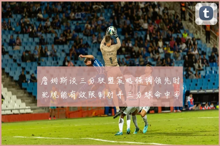 詹姆斯谈三分联盟策略强调领先时犯规能有效限制对手三分球命中率
