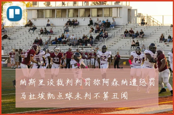纳斯里谈裁判判罚称阿森纳遭惩罚马杜埃凯点球未判不算丑闻