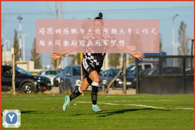 塔图姆感慨与杰伦布朗九年合作之路共同激励成就冠军梦想